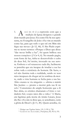 3
1. 
A  luz da fé é a expressão com que a
      tradição da Igreja designou o grande
dom trazido por Jesus. Eis como Ele Se nos apre-
senta, no Evangelho de João: « Eu vim ao mundo
como luz, para que todo o que crê em Mim não
fique nas trevas » (Jo 12, 46). E São Paulo expri-
me-se nestes termos: « Porque o Deus que disse:
“das trevas brilhe a luz”, foi quem brilhou nos
nossos corações » (2 Cor 4, 6). No mundo pagão,
com fome de luz, tinha-se desenvolvido o culto
do deus Sol, Sol invictus, invocado na sua auro-
ra. Embora o sol renascesse cada dia, facilmente
se percebia que era incapaz de irradiar a sua luz
sobre toda a existência do homem. De facto, o
sol não ilumina toda a realidade, sendo os seus
raios incapazes de chegar até às sombras da mor-
te, onde a vista humana se fecha para a sua luz.
Aliás « nunca se viu ninguém — afirma o mártir
São Justino — pronto a morrer pela sua fé no
sol ».1
Conscientes do amplo horizonte que a fé
lhes abria, os cristãos chamaram a Cristo o ver-
dadeiro Sol, « cujos raios dão a vida ».2
A Marta,
em lágrimas pela morte do irmão Lázaro, Jesus
diz-lhe: « Eu não te disse que, se acreditares, verás
a glória de Deus? » (Jo 11, 40). Quem acredita, vê;
1
  Dialogus cum Tryphone Iudaeo, 121, 2: PG 6, 758.
2
  Clemente de Alexandria, Protrepticus, IX: PG 8, 195.
 