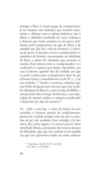 30
entrega a Deus à noção grega de compreensão.
E no entanto esta tradução, que aceitava certa-
mente o diálogo com a cultura helenista, não é
alheia à dinâmica profunda do texto hebraico;
a firmeza que Isaías promete ao rei passa, real-
mente, pela compreensão do agir de Deus e da
unidade que Ele dá à vida do homem e à histó-
ria do povo. O profeta exorta a compreender os
caminhos do Senhor, encontrando na fidelidade
de Deus o plano de sabedoria que governa os
séculos. Esta síntese entre o « compreender » e o
« subsistir » é expressa por Santo Agostinho, nas
suas Confissões, quando fala da verdade em que
se pode confiar para conseguirmos ficar de pé:
« Estarei firme e consolidar-me-ei em Ti, (…) na
tua verdade ».17
Vendo o contexto, sabemos que
este Padre da Igreja quer mostrar que esta verda-
de fidedigna de Deus é, como resulta da Bíblia, a
sua presença fiel ao longo da história, a sua capa-
cidade de manter unidos os tempos, recolhendo
a dispersão dos dias do homem.18
24.  Lido a esta luz, o texto de Isaías faz-nos
concluir: o homem precisa de conhecimento,
precisa de verdade, porque sem ela não se man-
tém de pé, não caminha. Sem verdade, a fé não
salva, não torna seguros os nossos passos. Seria
uma linda fábula, a projecção dos nossos desejos
de felicidade, algo que nos satisfaz só na medida
em que nos quisermos iludir; ou então reduzir-
17
  Confessiones, XI, 30, 40: PL 32, 825.
18
 Cf. ibid.: o. c., 825-826.
 