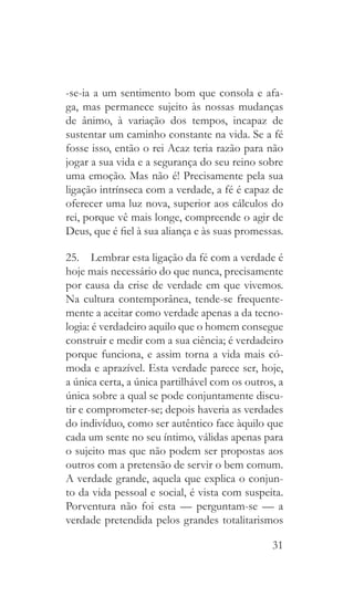 31
-se-ia a um sentimento bom que consola e afa-
ga, mas permanece sujeito às nossas mudanças
de ânimo, à variação dos tempos, incapaz de
sustentar um caminho constante na vida. Se a fé
fosse isso, então o rei Acaz teria razão para não
jogar a sua vida e a segurança do seu reino sobre
uma emoção. Mas não é! Precisamente pela sua
ligação intrínseca com a verdade, a fé é capaz de
oferecer uma luz nova, superior aos cálculos do
rei, porque vê mais longe, compreende o agir de
Deus, que é fiel à sua aliança e às suas promessas.
25.  Lembrar esta ligação da fé com a verdade é
hoje mais necessário do que nunca, precisamente
por causa da crise de verdade em que vivemos.
Na cultura contemporânea, tende-se frequente-
mente a aceitar como verdade apenas a da tecno-
logia: é verdadeiro aquilo que o homem consegue
construir e medir com a sua ciência; é verdadeiro
porque funciona, e assim torna a vida mais có-
moda e aprazível. Esta verdade parece ser, hoje,
a única certa, a única partilhável com os outros, a
única sobre a qual se pode conjuntamente discu-
tir e comprometer-se; depois haveria as verdades
do indivíduo, como ser autêntico face àquilo que
cada um sente no seu íntimo, válidas apenas para
o sujeito mas que não podem ser propostas aos
outros com a pretensão de servir o bem comum.
A verdade grande, aquela que explica o conjun-
to da vida pessoal e social, é vista com suspeita.
Porventura não foi esta — perguntam-se — a
verdade pretendida pelos grandes totalitarismos
 