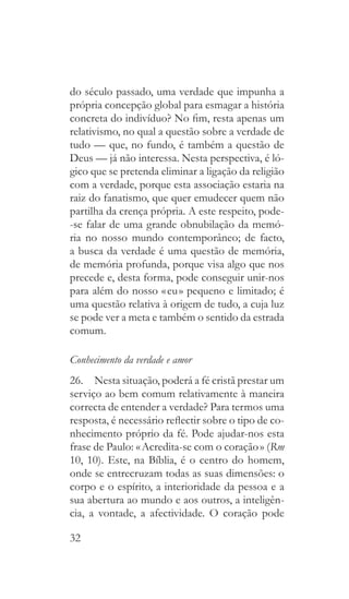32
do século passado, uma verdade que impunha a
própria concepção global para esmagar a história
concreta do indivíduo? No fim, resta apenas um
relativismo, no qual a questão sobre a verdade de
tudo — que, no fundo, é também a questão de
Deus — já não interessa. Nesta perspectiva, é ló-
gico que se pretenda eliminar a ligação da religião
com a verdade, porque esta associação estaria na
raiz do fanatismo, que quer emudecer quem não
partilha da crença própria. A este respeito, pode-
-se falar de uma grande obnubilação da memó-
ria no nosso mundo contemporâneo; de facto,
a busca da verdade é uma questão de memória,
de memória profunda, porque visa algo que nos
precede e, desta forma, pode conseguir unir-nos
para além do nosso « eu » pequeno e limitado; é
uma questão relativa à origem de tudo, a cuja luz
se pode ver a meta e também o sentido da estrada
comum.
Conhecimento da verdade e amor
26.  Nesta situação, poderá a fé cristã prestar um
serviço ao bem comum relativamente à maneira
correcta de entender a verdade? Para termos uma
resposta, é necessário reflectir sobre o tipo de co-
nhecimento próprio da fé. Pode ajudar-nos esta
frase de Paulo: « Acredita-se com o coração » (Rm
10, 10). Este, na Bíblia, é o centro do homem,
onde se entrecruzam todas as suas dimensões: o
corpo e o espírito, a interioridade da pessoa e a
sua abertura ao mundo e aos outros, a inteligên-
cia, a vontade, a afectividade. O coração pode
 
