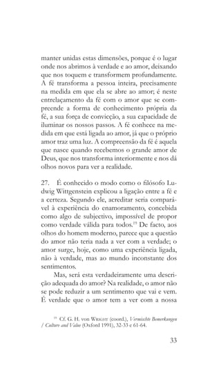 33
manter unidas estas dimensões, porque é o lugar
onde nos abrimos à verdade e ao amor, deixando
que nos toquem e transformem profundamente.
A fé transforma a pessoa inteira, precisamente
na medida em que ela se abre ao amor; é neste
entrelaçamento da fé com o amor que se com-
preende a forma de conhecimento própria da
fé, a sua força de convicção, a sua capacidade de
iluminar os nossos passos. A fé conhece na me-
dida em que está ligada ao amor, já que o próprio
amor traz uma luz. A compreensão da fé é aquela
que nasce quando recebemos o grande amor de
Deus, que nos transforma interiormente e nos dá
olhos novos para ver a realidade.
27.  É conhecido o modo como o filósofo Lu-
dwig Wittgenstein explicou a ligação entre a fé e
a certeza. Segundo ele, acreditar seria compará-
vel à experiência do enamoramento, concebida
como algo de subjectivo, impossível de propor
como verdade válida para todos.19
De facto, aos
olhos do homem moderno, parece que a questão
do amor não teria nada a ver com a verdade; o
amor surge, hoje, como uma experiência ligada,
não à verdade, mas ao mundo inconstante dos
sentimentos.
Mas, será esta verdadeiramente uma descri-
ção adequada do amor? Na realidade, o amor não
se pode reduzir a um sentimento que vai e vem.
É verdade que o amor tem a ver com a nossa
19
  Cf. G. H. von Wright (coord.), Vermischte Bemerkungen
/ Culture and Value (Oxford 1991), 32-33 e 61-64.
 