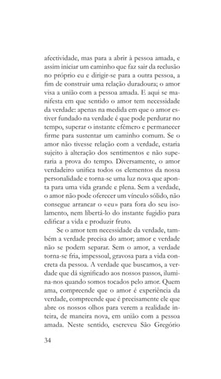 34
afectividade, mas para a abrir à pessoa amada, e
assim iniciar um caminho que faz sair da reclusão
no próprio eu e dirigir-se para a outra pessoa, a
fim de construir uma relação duradoura; o amor
visa a união com a pessoa amada. E aqui se ma-
nifesta em que sentido o amor tem necessidade
da verdade: apenas na medida em que o amor es-
tiver fundado na verdade é que pode perdurar no
tempo, superar o instante efémero e permanecer
firme para sustentar um caminho comum. Se o
amor não tivesse relação com a verdade, estaria
sujeito à alteração dos sentimentos e não supe-
raria a prova do tempo. Diversamente, o amor
verdadeiro unifica todos os elementos da nossa
personalidade e torna-se uma luz nova que apon-
ta para uma vida grande e plena. Sem a verdade,
o amor não pode oferecer um vínculo sólido, não
consegue arrancar o « eu » para fora do seu iso-
lamento, nem libertá-lo do instante fugidio para
edificar a vida e produzir fruto.
Se o amor tem necessidade da verdade, tam-
bém a verdade precisa do amor; amor e verdade
não se podem separar. Sem o amor, a verdade
torna-se fria, impessoal, gravosa para a vida con-
creta da pessoa. A verdade que buscamos, a ver-
dade que dá significado aos nossos passos, ilumi-
na-nos quando somos tocados pelo amor. Quem
ama, compreende que o amor é experiência da
verdade, compreende que é precisamente ele que
abre os nossos olhos para verem a realidade in-
teira, de maneira nova, em união com a pessoa
amada. Neste sentido, escreveu São Gregório
 