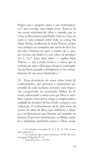 35
Magno que o próprio amor é um conhecimen-
to,20
traz consigo uma lógica nova. Trata-se de
um modo relacional de olhar o mundo, que se
torna conhecimento partilhado, visão na visão do
outro e visão comum sobre todas as coisas. Na
Idade Média, Guilherme de Saint Thierry adopta
esta tradição, ao comentar um versículo do Cân-
tico dos Cânticos no qual o amado diz à ama-
da: « Como são lindos os teus olhos de pomba! »
(Ct 1, 15).21
Estes dois olhos — explica Saint
Thierry — são a razão crente e o amor, que se
tornam um único olhar para chegar à contempla-
ção de Deus, quando a inteligência se faz « enten-
dimento de um amor iluminado ».22
28.  Esta descoberta do amor como fonte de
conhecimento, que pertence à experiência pri-
mordial de cada homem, encontra uma expres-
são categorizada na concepção bíblica da fé.
Israel, saboreando o amor com que Deus o esco-
lheu e gerou como povo, chega a compreender a
unidade do desígnio divino, desde a origem à sua
realização. O conhecimento da fé, pelo facto de
nascer do amor de Deus que estabelece a Alian-
ça, é conhecimento que ilumina um caminho na
história. É por isso também que, na Bíblia, verda-
de e fidelidade caminham juntas: o Deus verda-
20
 Cf. Homiliae in Evangelia, II, 27, 4: PL 76, 1207 (« amor
ipse notitia est »).
21
 Cf. Expositio super Cantica Canticorum, XVIII, 88: CCL,
Continuatio Mediaevalis, 87, 67.
22
  Ibid., XIX, 90: o. c., 87, 69.
 