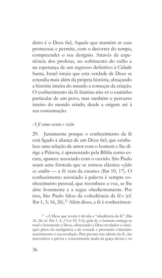36
deiro é o Deus fiel, Aquele que mantém as suas
promessas e permite, com o decorrer do tempo,
compreender o seu desígnio. Através da expe-
riência dos profetas, no sofrimento do exílio e
na esperança de um regresso definitivo à Cidade
Santa, Israel intuiu que esta verdade de Deus se
estendia mais além da própria história, abraçando
a história inteira do mundo a começar da criação.
O conhecimento da fé ilumina não só o caminho
particular de um povo, mas também o percurso
inteiro do mundo criado, desde a origem até à
sua consumação.
A fé como escuta e visão
29.  Justamente porque o conhecimento da fé
está ligado à aliança de um Deus fiel, que estabe-
lece uma relação de amor com o homem e lhe di-
rige a Palavra, é apresentado pela Bíblia como es-
cuta, aparece associado com o ouvido. São Paulo
usará uma fórmula que se tornou clássica: « fides
ex auditu — a fé vem da escuta » (Rm 10, 17). O
conhecimento associado à palavra é sempre co-
nhecimento pessoal, que reconhece a voz, se lhe
abre livremente e a segue obedientemente. Por
isso, São Paulo falou da « obediência da fé » (cf.
Rm 1, 5; 16, 26).23
Além disso, a fé é conhecimen-
23
  « A Deus que revela é devida a “obediência da fé” (Rm
16, 26; cf. Rm 1, 5; 2 Cor 10, 5-6); pela fé, o homem entrega-se
total e livremente a Deus, oferecendo a Deus revelador o obsé-
quio pleno da inteligência e da vontade e prestando voluntário
assentimento à sua revelação. Para prestar esta adesão da fé, são
necessários a prévia e concomitante ajuda da graça divina e os
 