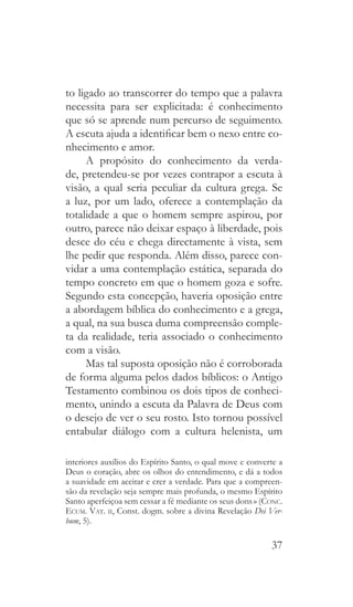 37
to ligado ao transcorrer do tempo que a palavra
necessita para ser explicitada: é conhecimento
que só se aprende num percurso de seguimento.
A escuta ajuda a identificar bem o nexo entre co-
nhecimento e amor.
A propósito do conhecimento da verda-
de, pretendeu-se por vezes contrapor a escuta à
visão, a qual seria peculiar da cultura grega. Se
a luz, por um lado, oferece a contemplação da
totalidade a que o homem sempre aspirou, por
outro, parece não deixar espaço à liberdade, pois
desce do céu e chega directamente à vista, sem
lhe pedir que responda. Além disso, parece con-
vidar a uma contemplação estática, separada do
tempo concreto em que o homem goza e sofre.
Segundo esta concepção, haveria oposição entre
a abordagem bíblica do conhecimento e a grega,
a qual, na sua busca duma compreensão comple-
ta da realidade, teria associado o conhecimento
com a visão.
Mas tal suposta oposição não é corroborada
de forma alguma pelos dados bíblicos: o Antigo
Testamento combinou os dois tipos de conheci-
mento, unindo a escuta da Palavra de Deus com
o desejo de ver o seu rosto. Isto tornou possível
entabular diálogo com a cultura helenista, um
interiores auxílios do Espírito Santo, o qual move e converte a
Deus o coração, abre os olhos do entendimento, e dá a todos
a suavidade em aceitar e crer a verdade. Para que a compreen-
são da revelação seja sempre mais profunda, o mesmo Espírito
Santo aperfeiçoa sem cessar a fé mediante os seus dons » (Conc.
Ecum. Vat. ii, Const. dogm. sobre a divina Revelação Dei Ver-
bum, 5).
 