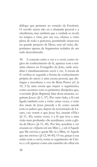 38
diálogo que pertence ao coração da Escritura.
O ouvido atesta não só a chamada pessoal e a
obediência, mas também que a verdade se revela
no tempo; a vista, por sua vez, oferece a visão
plena de todo o percurso, permitindo situar-nos
no grande projecto de Deus; sem tal visão, dis-
poríamos apenas de fragmentos isolados de um
todo desconhecido.
30.  A conexão entre o ver e o ouvir, como ór-
gãos do conhecimento da fé, aparece com a má-
xima clareza no Evangelho de João, onde acre-
ditar é simultaneamente ouvir e ver. A escuta da
fé verifica-se segundo a forma de conhecimento
própria do amor: é uma escuta pessoal, que dis-
tingue e reconhece a voz do Bom Pastor (cf. Jo
10, 3-5); uma escuta que requer o seguimento,
como acontece com os primeiros discípulos que,
« ouvindo [João Baptista] falar desta maneira, se-
guiram Jesus » (Jo 1, 37). Por outro lado, a fé está
ligada também com a visão: umas vezes, a visão
dos sinais de Jesus precede a fé, como sucede
com os judeus que, depois da ressurreição de Lá-
zaro, « ao verem o que Jesus fez, creram n’Ele »
(Jo 11, 45); outras vezes, é a fé que leva a uma
visão mais profunda: « Se acreditares, verás a gló-
ria de Deus » (Jo 11, 40). Por fim, acreditar e ver
cruzam-se: « Quem crê em Mim (...) crê n’Aquele
que Me enviou; e quem Me vê a Mim, vê Aquele
que me enviou » (Jo 12, 44-45). O ver, graças à sua
união com o ouvir, torna-se seguimento de Cris-
to; e a fé aparece como um caminho do olhar em
 