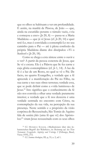 39
que os olhos se habituam a ver em profundidade.
E assim, na manhã de Páscoa, de João — que,
ainda na escuridão perante o túmulo vazio, « viu
e começou a crer » (Jo 20, 8) — passa-se a Maria
Madalena — que já vê Jesus (cf. Jo 20, 14) e quer
retê-Lo, mas é convidada a contemplá-Lo no seu
caminho para o Pai — até à plena confissão da
própria Madalena diante dos discípulos: « Vi o
Senhor! » (Jo 20, 18).
Como se chega a esta síntese entre o ouvir e
o ver? A partir da pessoa concreta de Jesus, que
Se vê e escuta. Ele é a Palavra que Se fez carne e
cuja glória contemplámos (cf. Jo 1, 14). A luz da
fé é a luz de um Rosto, no qual se vê o Pai. De
facto, no quarto Evangelho, a verdade que a fé
apreende é a manifestação do Pai no Filho, na
sua carne e nas suas obras terrenas; verdade essa,
que se pode definir como a « vida luminosa » de
Jesus.24
Isto significa que o conhecimento da fé
não nos convida a olhar uma verdade puramente
interior; a verdade que a fé nos descerra é uma
verdade centrada no encontro com Cristo, na
contemplação da sua vida, na percepção da sua
presença. Neste sentido e a propósito da visão
corpórea do Ressuscitado, São Tomás de Aquino
fala de oculata fides (uma fé que vê) dos Apósto-
los:25
viram Jesus ressuscitado com os seus olhos
24
  Cf. Heinrich Schlier, « Meditationen über den Jo-
hanneischen Begriff der Wahrheit », in: Besinnung auf das Neue
Testament. Exegetische Aufsätze und Vorträge 2 (Friburgo, Basel,
Viena 1959), 272.
25
  Cf. Summa theologiae, III, q. 55, a. 2, ad 1.
 