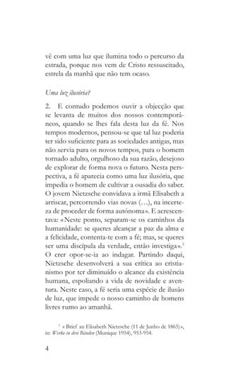 4
vê com uma luz que ilumina todo o percurso da
estrada, porque nos vem de Cristo ressuscitado,
estrela da manhã que não tem ocaso.
Uma luz ilusória?
2.  E contudo podemos ouvir a objecção que
se levanta de muitos dos nossos contemporâ-
neos, quando se lhes fala desta luz da fé. Nos
tempos modernos, pensou-se que tal luz poderia
ter sido suficiente para as sociedades antigas, mas
não servia para os novos tempos, para o homem
tornado adulto, orgulhoso da sua razão, desejoso
de explorar de forma nova o futuro. Nesta pers-
pectiva, a fé aparecia como uma luz ilusória, que
impedia o homem de cultivar a ousadia do saber.
O jovem Nietzsche convidava a irmã Elisabeth a
arriscar, percorrendo  
vias novas (…), na incerte-
za de proceder de forma autónoma ». E acrescen-
tava: « Neste ponto, separam-se os caminhos da
humanidade: se queres alcançar a paz da alma e
a felicidade, contenta-te com a fé; mas, se queres
ser uma discípula da verdade, então investiga ».3
O crer opor-se-ia ao indagar. Partindo daqui,
Nietzsche desenvolverá a sua crítica ao cristia-
nismo por ter diminuído o alcance da existência
humana, espoliando a vida de novidade e aven-
tura. Neste caso, a fé seria uma espécie de ilusão
de luz, que impede o nosso caminho de homens
livres rumo ao amanhã.
3
  «  Brief an Elisabeth Nietzsche (11 de Junho de 1865) »,
in: Werke in drei Bänden (Munique 1954), 953-954.
 
