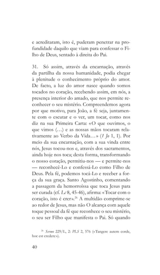 40
e acreditaram, isto é, puderam penetrar na pro-
fundidade daquilo que viam para confessar o Fi-
lho de Deus, sentado à direita do Pai.
31.  Só assim, através da encarnação, através
da partilha da nossa humanidade, podia chegar
à plenitude o conhecimento próprio do amor.
De facto, a luz do amor nasce quando somos
tocados no coração, recebendo assim, em nós, a
presença interior do amado, que nos permite re-
conhecer o seu mistério. Compreendemos agora
por que motivo, para João, a fé seja, juntamen-
te com o escutar e o ver, um tocar, como nos
diz na sua Primeira Carta: « O que ouvimos, o
que vimos (…) e as nossas mãos tocaram rela-
tivamente ao Verbo da Vida… » (1 Jo 1, 1). Por
meio da sua encarnação, com a sua vinda entre
nós, Jesus tocou-nos e, através dos sacramentos,
ainda hoje nos toca; desta forma, transformando
o nosso coração, permitiu-nos — e permite-nos
— reconhecê-Lo e confessá-Lo como Filho de
Deus. Pela fé, podemos tocá-Lo e receber a for-
ça da sua graça. Santo Agostinho, comentando
a passagem da hemorroíssa que toca Jesus para
ser curada (cf. Lc 8, 45-46), afirma: « Tocar com o
coração, isto é crer ».26
A multidão comprime-se
ao redor de Jesus, mas não O alcança com aquele
toque pessoal da fé que reconhece o seu mistério,
o seu ser Filho que manifesta o Pai. Só quando
26
  Sermo 229/L, 2: PLS 2, 576 (« Tangere autem corde,
hoc est credere »).
 