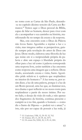 43
no tomo com as Cartas de São Paulo, detendo-
-se no capítulo décimo terceiro da Carta aos Ro-
manos.28
Temos aqui o Deus pessoal da Bíblia,
capaz de falar ao homem, descer para viver com
ele e acompanhar o seu caminho na história, ma-
nifestando-Se no tempo da escuta e da resposta.
Mas, este encontro com o Deus da Palavra
não levou Santo Agostinho a rejeitar a luz e a
visão, mas integrou ambas as perspectivas, guia-
do sempre pela revelação do amor de Deus em
Jesus. Deste modo, elaborou uma filosofia da luz
que reúne em si a reciprocidade própria da pa-
lavra e abre um espaço à liberdade própria do
olhar para a luz: tal como à palavra corresponde
uma resposta livre, assim também a luz encontra
como resposta uma imagem que a reflecte. Deste
modo, associando escuta e visão, Santo Agosti-
nho pôde referir-se à « palavra que resplandece
no interior do homem ».29
A luz torna-se, por as-
sim dizer, a luz de uma palavra, porque é a luz de
um Rosto pessoal, uma luz que, ao iluminar-nos,
nos chama e quer reflectir-se no nosso rosto para
resplandecer a partir do nosso íntimo. Por ou-
tro lado, o desejo da visão do todo, e não apenas
dos fragmentos da história, continua presente e
cumprir-se-á no fim, quando o homem — como
diz o Santo de Hipona — poderá ver e amar;30
e
isto, não por ser capaz de possuir a luz toda, já
28
  Cf. Confessiones, VIII, 12, 29: PL 32, 762.
29
  De Trinitate, XV, 11, 20: PL 42, 1071.
30
  Cf. De civitate Dei, XXII, 30, 5: PL 41, 804.
 