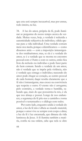 44
que esta será sempre inexaurível, mas por entrar,
todo inteiro, na luz.
34.  A luz do amor, própria da fé, pode ilumi-
nar as perguntas do nosso tempo acerca da ver-
dade. Muitas vezes, hoje, a verdade é reduzida a
autenticidade subjectiva do indivíduo, válida ape-
nas para a vida individual. Uma verdade comum
mete-nos medo, porque a identificamos — como
dissemos atrás — com a imposição intransigen-
te dos totalitarismos; mas, se ela é a verdade do
amor, se é a verdade que se mostra no encontro
pessoal com o Outro e com os outros, então fica
livre da reclusão no indivíduo e pode fazer parte
do bem comum. Sendo a verdade de um amor,
não é verdade que se impõe pela violência, não
é verdade que esmaga o indivíduo; nascendo do
amor pode chegar ao coração, ao centro pessoal
de cada homem; daqui resulta claramente que a
fé não é intransigente, mas cresce na convivência
que respeita o outro. O crente não é arrogante;
pelo contrário, a verdade torna-o humilde, sa-
bendo que, mais do que possuirmo-la nós, é ela
que nos abraça e possui. Longe de nos endure-
cer, a segurança da fé põe-nos a caminho e torna
possível o testemunho e o diálogo com todos.
Por outro lado, enquanto unida à verdade do
amor, a luz da fé não é alheia ao mundo material,
porque o amor vive-se sempre com corpo e alma;
a luz da fé é luz encarnada, que dimana da vida
luminosa de Jesus. A fé ilumina também a maté-
ria, confia na sua ordem, sabe que nela se abre
 