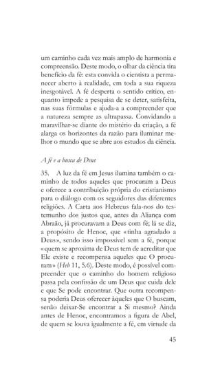 45
um caminho cada vez mais amplo de harmonia e
compreensão. Deste modo, o olhar da ciência tira
benefício da fé: esta convida o cientista a perma-
necer aberto à realidade, em toda a sua riqueza
inesgotável. A fé desperta o sentido crítico, en-
quanto impede a pesquisa de se deter, satisfeita,
nas suas fórmulas e ajuda-a a compreender que
a natureza sempre as ultrapassa. Convidando a
maravilhar-se diante do mistério da criação, a fé
alarga os horizontes da razão para iluminar me-
lhor o mundo que se abre aos estudos da ciência.
A fé e a busca de Deus
35.  A luz da fé em Jesus ilumina também o ca-
minho de todos aqueles que procuram a Deus
e oferece a contribuição própria do cristianismo
para o diálogo com os seguidores das diferentes
religiões. A Carta aos Hebreus fala-nos do tes-
temunho dos justos que, antes da Aliança com
Abraão, já procuravam a Deus com fé; lá se diz,
a propósito de Henoc, que « tinha agradado a
Deus », sendo isso impossível sem a fé, porque
« quem se aproxima de Deus tem de acreditar que
Ele existe e recompensa aqueles que O procu-
ram » (Heb 11, 5.6). Deste modo, é possível com-
preender que o caminho do homem religioso
passa pela confissão de um Deus que cuida dele
e que Se pode encontrar. Que outra recompen-
sa poderia Deus oferecer àqueles que O buscam,
senão deixar-Se encontrar a Si mesmo? Ainda
antes de Henoc, encontramos a figura de Abel,
de quem se louva igualmente a fé, em virtude da
 