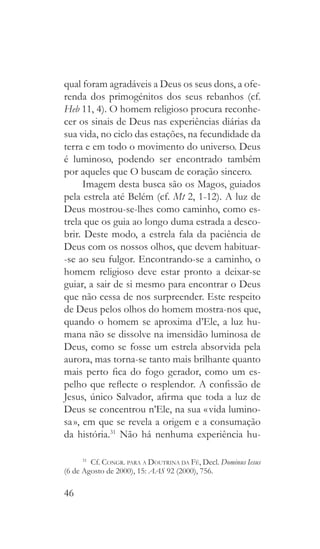 46
qual foram agradáveis a Deus os seus dons, a ofe-
renda dos primogénitos dos seus rebanhos (cf.
Heb 11, 4). O homem religioso procura reconhe-
cer os sinais de Deus nas experiências diárias da
sua vida, no ciclo das estações, na fecundidade da
terra e em todo o movimento do universo. Deus
é luminoso, podendo ser encontrado também
por aqueles que O buscam de coração sincero.
Imagem desta busca são os Magos, guiados
pela estrela até Belém (cf. Mt 2, 1-12). A luz de
Deus mostrou-se-lhes como caminho, como es-
trela que os guia ao longo duma estrada a desco-
brir. Deste modo, a estrela fala da paciência de
Deus com os nossos olhos, que devem habituar-
-se ao seu fulgor. Encontrando-se a caminho, o
homem religioso deve estar pronto a deixar-se
guiar, a sair de si mesmo para encontrar o Deus
que não cessa de nos surpreender. Este respeito
de Deus pelos olhos do homem mostra-nos que,
quando o homem se aproxima d’Ele, a luz hu-
mana não se dissolve na imensidão luminosa de
Deus, como se fosse um estrela absorvida pela
aurora, mas torna-se tanto mais brilhante quanto
mais perto fica do fogo gerador, como um es-
pelho que reflecte o resplendor. A confissão de
Jesus, único Salvador, afirma que toda a luz de
Deus se concentrou n’Ele, na sua « vida lumino-
sa », em que se revela a origem e a consumação
da história.31
Não há nenhuma experiência hu-
31
 Cf. Congr. para a Doutrina da Fé, Decl. Dominus Iesus
(6 de Agosto de 2000), 15: AAS 92 (2000), 756.
 
