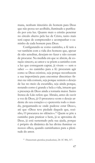 47
mana, nenhum itinerário do homem para Deus
que não possa ser acolhido, iluminado e purifica-
do por esta luz. Quanto mais o cristão penetrar
no círculo aberto pela luz de Cristo, tanto mais
será capaz de compreender e acompanhar o ca-
minho de cada homem para Deus.
Configurando-se como caminho, a fé tem a
ver também com a vida dos homens que, apesar
de não acreditar, desejam-no fazer e não cessam
de procurar. Na medida em que se abrem, de co-
ração sincero, ao amor e se põem a caminho com
a luz que conseguem captar, já vivem — sem o
saber — no caminho para a fé: procuram agir
como se Deus existisse, seja porque reconhecem
a sua importância para encontrar directrizes fir-
mes na vida comum, seja porque sentem o desejo
de luz no meio da escuridão, seja ainda porque,
notando como é grande e bela a vida, intuem que
a presença de Deus ainda a tornaria maior. Santo
Ireneu de Lião refere que Abraão, antes de ouvir
a voz de Deus, já O procurava « com o desejo ar-
dente do seu coração » e « percorria todo o mun-
do, perguntando-se onde pudesse estar Deus »,
até que « Deus teve piedade daquele que, sozi-
nho, O procurava no silêncio ».32
Quem se põe a
caminho para praticar o bem, já se aproxima de
Deus, já está sustentado pela sua ajuda, porque
é próprio da dinâmica da luz divina iluminar os
nossos olhos, quando caminhamos para a pleni-
tude do amor.
32
  Demonstratio apostolicae praedicationis, 24: SC 406, 117.
 