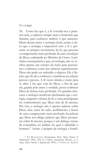 48
Fé e teologia
36.  Como luz que é, a fé convida-nos a pene-
trar nela, a explorar sempre mais o horizonte que
ilumina, para conhecer melhor o que amamos.
Deste desejo nasce a teologia cristã; assim, é cla-
ro que a teologia é impossível sem a fé e per-
tence ao próprio movimento da fé, que procura
a compreensão mais profunda da auto-revelação
de Deus, culminada no Mistério de Cristo. A pri-
meira consequência é que, na teologia, não se ve-
rifica apenas um esforço da razão para perscru-
tar e conhecer, como nas ciências experimentais.
Deus não pode ser reduzido a objecto; Ele é Su-
jeito que Se dá a conhecer e manifesta na relação
pessoa a pessoa. A fé recta orienta a razão para
se abrir à luz que vem de Deus, a fim de que
ela, guiada pelo amor à verdade, possa conhecer
Deus de forma mais profunda. Os grandes dou-
tores e teólogos medievais declararam que a teo-
logia, enquanto ciência da fé, é uma participação
no conhecimento que Deus tem de Si mesmo.
Por isso, a teologia não é apenas palavra sobre
Deus, mas, antes de tudo, acolhimento e busca
de uma compreensão mais profunda da palavra
que Deus nos dirige: palavra que Deus pronun-
cia sobre Si mesmo, porque é um diálogo eterno
de comunhão, no âmbito do qual é admitido o
homem.33
Assim, é própria da teologia a humil-
33
 Cf. Boaventura, Breviloquium, Prol.: Opera Omnia, V
(Quaracchi 1891), 201; In I librum sententiarum, Proem., q. 1,
resp.: Opera Omnia, I (Quaracchi 1891), 7; Tomás de Aquino,
 