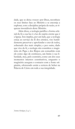 49
dade, que se deixa « tocar » por Deus, reconhece
os seus limites face ao Mistério e se encoraja a
explorar, com a disciplina própria da razão, as ri-
quezas insondáveis deste Mistério.
Além disso, a teologia partilha a forma ecle-
sial da fé; a sua luz é a luz do sujeito crente que é
a Igreja. Isto implica, por um lado, que a teologia
esteja ao serviço da fé dos cristãos, vise humil-
demente preservar e aprofundar o crer de todos,
sobretudo dos mais simples; e por outro, dado
que vive da fé, a teologia não considera o magis-
tério do Papa e dos Bispos em comunhão com
ele como algo de extrínseco, um limite à sua li-
berdade, mas, pelo contrário, como um dos seus
momentos internos constitutivos, enquanto o
magistério assegura o contacto com a fonte ori-
ginária, oferecendo assim a certeza de beber na
Palavra de Cristo em toda a sua integridade.
Summa theologiae, I, q. 1.
 