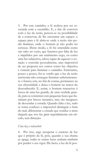 5
3.  Por este caminho, a fé acabou por ser as-
sociada com a escuridão. E, a fim de conviver
com a luz da razão, pensou-se na possibilidade
de a conservar, de lhe encontrar um espaço: o
espaço para a fé abria-se onde a razão não po-
dia iluminar, onde o homem já não podia ter
certezas. Deste modo, a fé foi entendida como
um salto no vazio, que fazemos por falta de luz
e impelidos por um sentimento cego, ou como
uma luz subjectiva, talvez capaz de aquecer o co-
ração e consolar pessoalmente, mas impossível
de ser proposta aos outros como luz objectiva
e comum para iluminar o caminho. Entretanto,
pouco a pouco, foi-se vendo que a luz da razão
autónoma não consegue iluminar suficientemen-
te o futuro; este, no fim de contas, permanece na
sua obscuridade e deixa o homem no temor do
desconhecido. E, assim, o homem renunciou à
busca de uma luz grande, de uma verdade gran-
de, para se contentar com pequenas luzes que ilu-
minam por breves instantes, mas são incapazes
de desvendar a estrada. Quando falta a luz, tudo
se torna confuso: é impossível distinguir o bem
do mal, diferenciar a estrada que conduz à meta
daquela que nos faz girar repetidamente em cír-
culo, sem direcção.
Uma luz a redescobrir
4.  Por isso, urge recuperar o carácter de luz
que é próprio da fé, pois, quando a sua chama
se apaga, todas as outras luzes acabam também
por perder o seu vigor. De facto, a luz da fé pos-
 