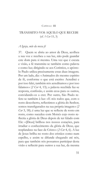 51
Capítulo III
TRANSMITO-VOS AQUILO QUE RECEBI
(cf. 1 Cor 15, 3)
A Igreja, mãe da nossa fé
37.  Quem se abriu ao amor de Deus, acolheu
a sua voz e recebeu a sua luz, não pode guardar
este dom para si mesmo. Uma vez que é escuta
e visão, a fé transmite-se também como palavra
e como luz; dirigindo-se aos Coríntios, o apósto-
lo Paulo utiliza precisamente estas duas imagens.
Por um lado, diz: « Animados do mesmo espírito
de fé, conforme o que está escrito: Acreditei e
por isso falei, também nós acreditamos e por isso
falamos » (2 Cor 4, 13); a palavra recebida faz-se
resposta, confissão, e assim ecoa para os outros,
convidando-os a crer. Por outro, São Paulo re-
fere-se também à luz: « E nós todos que, com o
rosto descoberto, reflectimos a glória do Senhor,
somos transfigurados na sua própria imagem » (2
Cor 3, 18); é uma luz que se reflecte de rosto em
rosto, como sucedeu com Moisés cujo rosto re-
flectia a glória de Deus depois de ter falado com
Ele: « [Deus] brilhou nos nossos corações, para
irradiar o conhecimento da glória de Deus, que
resplandece na face de Cristo » (2 Cor 4, 6). A luz
de Jesus brilha no rosto dos cristãos como num
espelho, e assim se difunde chegando até nós,
para que também nós possamos participar desta
visão e reflectir para outros a sua luz, da mesma
 