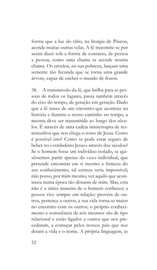 52
forma que a luz do círio, na liturgia de Páscoa,
acende muitas outras velas. A fé transmite-se por
assim dizer sob a forma de contacto, de pessoa
a pessoa, como uma chama se acende noutra
chama. Os cristãos, na sua pobreza, lançam uma
semente tão fecunda que se torna uma grande
árvore, capaz de encher o mundo de frutos.
38.  A transmissão da fé, que brilha para as pes-
soas de todos os lugares, passa também através
do eixo do tempo, de geração em geração. Dado
que a fé nasce de um encontro que acontece na
história e ilumina o nosso caminho no tempo, a
mesma deve ser transmitida ao longo dos sécu-
los. É através de uma cadeia ininterrupta de tes-
temunhos que nos chega o rosto de Jesus. Como
é possível isto? Como se pode estar seguro de
beber no « verdadeiro Jesus » através dos séculos?
Se o homem fosse um indivíduo isolado, se qui-
séssemos partir apenas do « eu » individual, que
pretende encontrar em si mesmo a firmeza do
seu conhecimento, tal certeza seria impossível;
não posso, por mim mesmo, ver aquilo que acon-
teceu numa época tão distante de mim. Mas, esta
não é a única maneira de o homem conhecer; a
pessoa vive sempre em relação: provém de ou-
tros, pertence a outros, a sua vida torna-se maior
no encontro com os outros; o próprio conheci-
mento e consciência de nós mesmos são de tipo
relacional e estão ligados a outros que nos pre-
cederam, a começar pelos nossos pais que nos
deram a vida e o nome. A própria linguagem, as
 