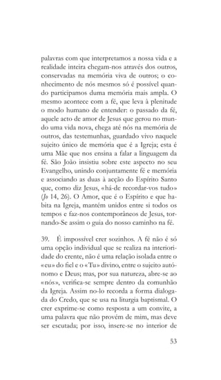 53
palavras com que interpretamos a nossa vida e a
realidade inteira chegam-nos através dos outros,
conservadas na memória viva de outros; o co-
nhecimento de nós mesmos só é possível quan-
do participamos duma memória mais ampla. O
mesmo acontece com a fé, que leva à plenitude
o modo humano de entender: o passado da fé,
aquele acto de amor de Jesus que gerou no mun-
do uma vida nova, chega até nós na memória de
outros, das testemunhas, guardado vivo naquele
sujeito único de memória que é a Igreja; esta é
uma Mãe que nos ensina a falar a linguagem da
fé. São João insistiu sobre este aspecto no seu
Evangelho, unindo conjuntamente fé e memória
e associando as duas à acção do Espírito Santo
que, como diz Jesus, « há-de recordar-vos tudo »
(Jo 14, 26). O Amor, que é o Espírito e que ha-
bita na Igreja, mantém unidos entre si todos os
tempos e faz-nos contemporâneos de Jesus, tor-
nando-Se assim o guia do nosso caminho na fé.
39.  É impossível crer sozinhos. A fé não é só
uma opção individual que se realiza na interiori-
dade do crente, não é uma relação isolada entre o
« eu » do fiel e o « Tu » divino, entre o sujeito autó-
nomo e Deus; mas, por sua natureza, abre-se ao
« nós », verifica-se sempre dentro da comunhão
da Igreja. Assim no-lo recorda a forma dialoga-
da do Credo, que se usa na liturgia baptismal. O
crer exprime-se como resposta a um convite, a
uma palavra que não provém de mim, mas deve
ser escutada; por isso, insere-se no interior de
 