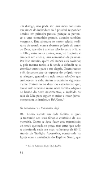 54
um diálogo, não pode ser uma mera confissão
que nasce do indivíduo: só é possível responder
« creio » em primeira pessoa, porque se perten-
ce a uma comunhão grande, dizendo também
« cremos ». Esta abertura ao « nós » eclesial reali-
za-se de acordo com a abertura própria do amor
de Deus, que não é apenas relação entre o Pai e
o Filho, entre « eu » e « tu », mas, no Espírito, é
também um « nós », uma comunhão de pessoas.
Por isso mesmo, quem crê nunca está sozinho;
e, pela mesma razão, a fé tende a difundir-se, a
convidar outros para a sua alegria. Quem recebe
a fé, descobre que os espaços do próprio « eu »
se alargam, gerando-se nele novas relações que
enriquecem a vida. Assim o exprimiu vigorosa-
mente Tertuliano ao dizer do catecúmeno que,
tendo sido recebido numa nova família « depois
do banho do novo nascimento », é acolhido na
casa da Mãe para erguer as mãos e rezar, junta-
mente com os irmãos, o Pai Nosso.34
Os sacramentos e a transmissão da fé
40.  Como sucede em cada família, a Igre-
ja transmite aos seus filhos o conteúdo da sua
memória. Como se deve fazer esta transmissão
de modo que nada se perca, mas antes que tudo
se aprofunde cada vez mais na herança da fé? É
através da Tradição Apostólica, conservada na
Igreja com a assistência do Espírito Santo, que
34
 Cf. De Baptismo, 20, 5: CCL 1, 295.
 