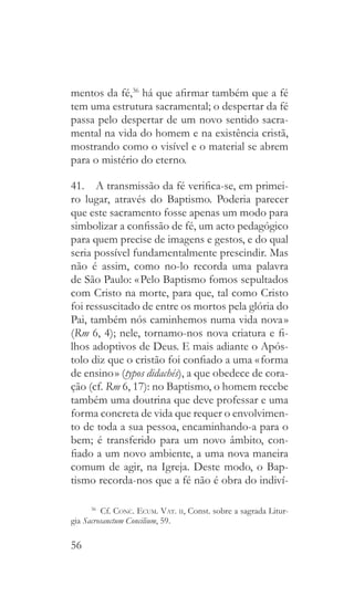 56
mentos da fé,36
há que afirmar também que a fé
tem uma estrutura sacramental; o despertar da fé
passa pelo despertar de um novo sentido sacra-
mental na vida do homem e na existência cristã,
mostrando como o visível e o material se abrem
para o mistério do eterno.
41.  A transmissão da fé verifica-se, em primei-
ro lugar, através do Baptismo. Poderia parecer
que este sacramento fosse apenas um modo para
simbolizar a confissão de fé, um acto pedagógico
para quem precise de imagens e gestos, e do qual
seria possível fundamentalmente prescindir. Mas
não é assim, como no-lo recorda uma palavra
de São Paulo: « Pelo Baptismo fomos sepultados
com Cristo na morte, para que, tal como Cristo
foi ressuscitado de entre os mortos pela glória do
Pai, também nós caminhemos numa vida nova »
(Rm 6, 4); nele, tornamo-nos nova criatura e fi-
lhos adoptivos de Deus. E mais adiante o Após-
tolo diz que o cristão foi confiado a uma « forma
de ensino » (typos didachés), a que obedece de cora-
ção (cf. Rm 6, 17): no Baptismo, o homem recebe
também uma doutrina que deve professar e uma
forma concreta de vida que requer o envolvimen-
to de toda a sua pessoa, encaminhando-a para o
bem; é transferido para um novo âmbito, con-
fiado a um novo ambiente, a uma nova maneira
comum de agir, na Igreja. Deste modo, o Bap-
tismo recorda-nos que a fé não é obra do indiví-
36
 Cf. Conc. Ecum. Vat. ii, Const. sobre a sagrada Litur-
gia Sacrosanctum Concilium, 59.
 