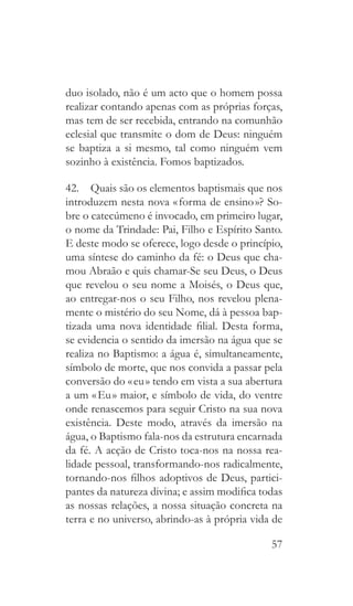 57
duo isolado, não é um acto que o homem possa
realizar contando apenas com as próprias forças,
mas tem de ser recebida, entrando na comunhão
eclesial que transmite o dom de Deus: ninguém
se baptiza a si mesmo, tal como ninguém vem
sozinho à existência. Fomos baptizados.
42.  Quais são os elementos baptismais que nos
introduzem nesta nova « forma de ensino »? So-
bre o catecúmeno é invocado, em primeiro lugar,
o nome da Trindade: Pai, Filho e Espírito Santo.
E deste modo se oferece, logo desde o princípio,
uma síntese do caminho da fé: o Deus que cha-
mou Abraão e quis chamar-Se seu Deus, o Deus
que revelou o seu nome a Moisés, o Deus que,
ao entregar-nos o seu Filho, nos revelou plena-
mente o mistério do seu Nome, dá à pessoa bap-
tizada uma nova identidade filial. Desta forma,
se evidencia o sentido da imersão na água que se
realiza no Baptismo: a água é, simultaneamente,
símbolo de morte, que nos convida a passar pela
conversão do « eu » tendo em vista a sua abertura
a um « Eu » maior, e símbolo de vida, do ventre
onde renascemos para seguir Cristo na sua nova
existência. Deste modo, através da imersão na
água, o Baptismo fala-nos da estrutura encarnada
da fé. A acção de Cristo toca-nos na nossa rea-
lidade pessoal, transformando-nos radicalmente,
tornando-nos filhos adoptivos de Deus, partici-
pantes da natureza divina; e assim modifica todas
as nossas relações, a nossa situação concreta na
terra e no universo, abrindo-as à própria vida de
 