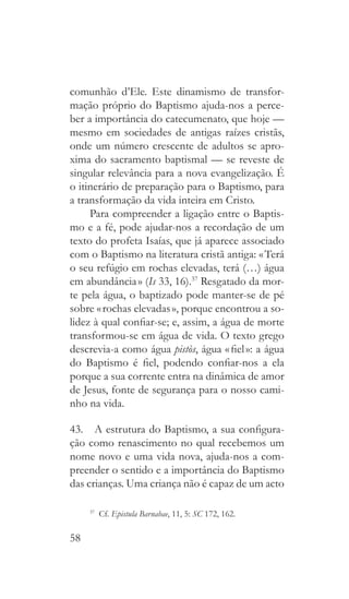 58
comunhão d’Ele. Este dinamismo de transfor-
mação próprio do Baptismo ajuda-nos a perce-
ber a importância do catecumenato, que hoje —
mesmo em sociedades de antigas raízes cristãs,
onde um número crescente de adultos se apro-
xima do sacramento baptismal — se reveste de
singular relevância para a nova evangelização. É
o itinerário de preparação para o Baptismo, para
a transformação da vida inteira em Cristo.
Para compreender a ligação entre o Baptis-
mo e a fé, pode ajudar-nos a recordação de um
texto do profeta Isaías, que já aparece associado
com o Baptismo na literatura cristã antiga: « Terá
o seu refúgio em rochas elevadas, terá (…) água
em abundância » (Is 33, 16).37
Resgatado da mor-
te pela água, o baptizado pode manter-se de pé
sobre « rochas elevadas », porque encontrou a so-
lidez à qual confiar-se; e, assim, a água de morte
transformou-se em água de vida. O texto grego
descrevia-a como água pistòs, água « fiel »: a água
do Baptismo é fiel, podendo confiar-nos a ela
porque a sua corrente entra na dinâmica de amor
de Jesus, fonte de segurança para o nosso cami-
nho na vida.
43.  A estrutura do Baptismo, a sua configura-
ção como renascimento no qual recebemos um
nome novo e uma vida nova, ajuda-nos a com-
preender o sentido e a importância do Baptismo
das crianças. Uma criança não é capaz de um acto
37
 Cf. Epistula Barnabae, 11, 5: SC 172, 162.
 