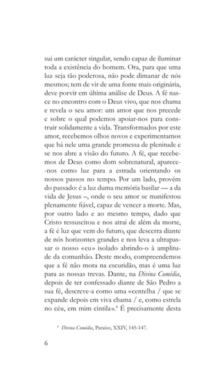6
sui um carácter singular, sendo capaz de iluminar
toda a existência do homem. Ora, para que uma
luz seja tão poderosa, não pode dimanar de nós
mesmos; tem de vir de uma fonte mais originária,
deve porvir em última análise de Deus. A fé nas-
ce no encontro com o Deus vivo, que nos chama
e revela o seu amor: um amor que nos precede
e sobre o qual podemos apoiar-nos para cons-
truir solidamente a vida. Transformados por este
amor, recebemos olhos novos e experimentamos
que há nele uma grande promessa de plenitude e
se nos abre a visão do futuro. A fé, que recebe-
mos de Deus como dom sobrenatural, aparece-
-nos como luz para a estrada orientando os
nossos passos no tempo. Por um lado, provém
do passado: é a luz duma memória basilar — a da
vida de Jesus –, onde o seu amor se manifestou
plenamente fiável, capaz de vencer a morte. Mas,
por outro lado e ao mesmo tempo, dado que
Cristo ressuscitou e nos atrai de além da morte,
a fé é luz que vem do futuro, que descerra diante
de nós horizontes grandes e nos leva a ultrapas-
sar o nosso « eu » isolado abrindo-o à amplitu-
de da comunhão. Deste modo, compreendemos
que a fé não mora na escuridão, mas é uma luz
para as nossas trevas. Dante, na Divina Comédia,
depois de ter confessado diante de São Pedro a
sua fé, descreve-a como uma « centelha / que se
expande depois em viva chama / e, como estrela
no céu, em mim cintila ».4
É precisamente desta
4
  Divina Comédia, Paraíso, XXIV, 145-147.
 