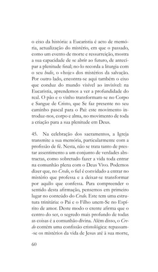 60
o eixo da história: a Eucaristia é acto de memó-
ria, actualização do mistério, em que o passado,
como um evento de morte e ressurreição, mostra
a sua capacidade de se abrir ao futuro, de anteci-
par a plenitude final; no-lo recorda a liturgia com
o seu hodie, o « hoje » dos mistérios da salvação.
Por outro lado, encontra-se aqui também o eixo
que conduz do mundo visível ao invisível: na
Eucaristia, aprendemos a ver a profundidade do
real. O pão e o vinho transformam-se no Corpo
e Sangue de Cristo, que Se faz presente no seu
caminho pascal para o Pai: este movimento in-
troduz-nos, corpo e alma, no movimento de toda
a criação para a sua plenitude em Deus.
45.  Na celebração dos sacramentos, a Igreja
transmite a sua memória, particularmente com a
profissão de fé. Nesta, não se trata tanto de pres-
tar assentimento a um conjunto de verdades abs-
tractas, como sobretudo fazer a vida toda entrar
na comunhão plena com o Deus Vivo. Podemos
dizer que, no Credo, o fiel é convidado a entrar no
mistério que professa e a deixar-se transformar
por aquilo que confessa. Para compreender o
sentido desta afirmação, pensemos em primeiro
lugar no conteúdo do Credo. Este tem uma estru-
tura trinitária: o Pai e o Filho unem-Se no Espí-
rito de amor. Deste modo o crente afirma que o
centro do ser, o segredo mais profundo de todas
as coisas é a comunhão divina. Além disso, o Cre-
do contém uma confissão cristológica: repassam-
-se os mistérios da vida de Jesus até à sua morte,
 