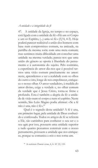 63
A unidade e a integridade da fé
47.  A unidade da Igreja, no tempo e no espaço,
está ligada com a unidade da fé: « Há um só Corpo
e um só Espírito, (...) uma só fé » (Ef 4, 4-5). Hoje
poderá parecer realizável a união dos homens com
base num compromisso comum, na amizade, na
partilha da mesma sorte com uma meta comum;
mas sentimos muita dificuldade em conceber uma
unidade na mesma verdade; parece-nos que uma
união do género se oporia à liberdade do pensa-
mento e à autonomia do sujeito. Pelo contrário,
a experiência do amor diz-nos que é possível ter-
mos uma visão comum precisamente no amor:
neste, aprendemos a ver a realidade com os olhos
do outro e isto, longe de nos empobrecer, enrique-
ce o nosso olhar. O amor verdadeiro, à medida do
amor divino, exige a verdade e, no olhar comum
da verdade que é Jesus Cristo, torna-se firme e
profundo. Esta é também a alegria da fé: a unida-
de de visão num só corpo e num só espírito. Neste
sentido, São Leão Magno podia afirmar: « Se a fé
não é una, não é fé ».40
Qual é o segredo desta unidade? A fé é una,
em primeiro lugar, pela unidade de Deus conheci-
do e confessado. Todos os artigos de fé se referem
a Ele, são caminhos para conhecer o seu ser e o
seu agir; por isso, possuem uma unidade superior
a tudo quanto possamos construir com o nosso
pensamento, possuem a unidade que nos enrique-
ce, porque se comunica a nós e nos torna um.
40
  In nativitate Domini sermo, 4, 6: SC 22, 110.
 