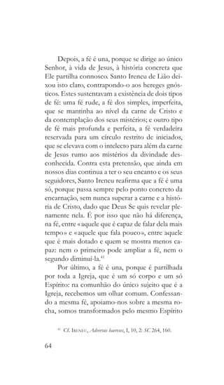 64
Depois, a fé é una, porque se dirige ao único
Senhor, à vida de Jesus, à história concreta que
Ele partilha connosco. Santo Ireneu de Lião dei-
xou isto claro, contrapondo-o aos hereges gnós-
ticos. Estes sustentavam a existência de dois tipos
de fé: uma fé rude, a fé dos simples, imperfeita,
que se mantinha ao nível da carne de Cristo e
da contemplação dos seus mistérios; e outro tipo
de fé mais profunda e perfeita, a fé verdadeira
reservada para um círculo restrito de iniciados,
que se elevava com o intelecto para além da carne
de Jesus rumo aos mistérios da divindade des-
conhecida. Contra esta pretensão, que ainda em
nossos dias continua a ter o seu encanto e os seus
seguidores, Santo Ireneu reafirma que a fé é uma
só, porque passa sempre pelo ponto concreto da
encarnação, sem nunca superar a carne e a histó-
ria de Cristo, dado que Deus Se quis revelar ple-
namente nela. É por isso que não há diferença,
na fé, entre « aquele que é capaz de falar dela mais
tempo » e « aquele que fala pouco », entre aquele
que é mais dotado e quem se mostra menos ca-
paz: nem o primeiro pode ampliar a fé, nem o
segundo diminuí-la.41
Por último, a fé é una, porque é partilhada
por toda a Igreja, que é um só corpo e um só
Espírito: na comunhão do único sujeito que é a
Igreja, recebemos um olhar comum. Confessan-
do a mesma fé, apoiamo-nos sobre a mesma ro-
cha, somos transformados pelo mesmo Espírito
41
 Cf. Ireneu, Adversus haereses, I, 10, 2: SC 264, 160.
 