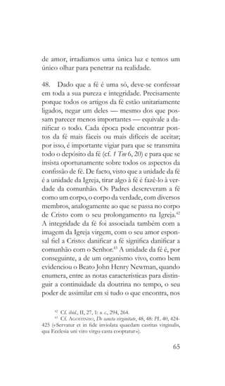 65
de amor, irradiamos uma única luz e temos um
único olhar para penetrar na realidade.
48.  Dado que a fé é uma só, deve-se confessar
em toda a sua pureza e integridade. Precisamente
porque todos os artigos da fé estão unitariamente
ligados, negar um deles — mesmo dos que pos-
sam parecer menos importantes — equivale a da-
nificar o todo. Cada época pode encontrar pon-
tos da fé mais fáceis ou mais difíceis de aceitar;
por isso, é importante vigiar para que se transmita
todo o depósito da fé (cf. 1 Tm 6, 20) e para que se
insista oportunamente sobre todos os aspectos da
confissão de fé. De facto, visto que a unidade da fé
é a unidade da Igreja, tirar algo à fé é fazê-lo à ver-
dade da comunhão. Os Padres descreveram a fé
como um corpo, o corpo da verdade, com diversos
membros, analogamente ao que se passa no corpo
de Cristo com o seu prolongamento na Igreja.42
A integridade da fé foi associada também com a
imagem da Igreja virgem, com o seu amor espon-
sal fiel a Cristo: danificar a fé significa danificar a
comunhão com o Senhor.43
A unidade da fé é, por
conseguinte, a de um organismo vivo, como bem
evidenciou o Beato John Henry Newman, quando
enumera, entre as notas características para distin-
guir a continuidade da doutrina no tempo, o seu
poder de assimilar em si tudo o que encontra, nos
42
 Cf. ibid., II, 27, 1: o. c., 294, 264.
43
 Cf. Agostinho, De sancta virginitate, 48, 48: PL 40, 424-
425 (« Servatur et in fide inviolata quaedam castitas virginalis,
qua Ecclesia uni viro virgo casta cooptatur »).
 