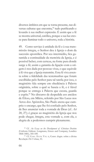 66
diversos âmbitos em que se torna presente, nas di-
versas culturas que encontra,44
tudo purificando e
levando à sua melhor expressão. É assim que a fé
se mostra universal, católica, porque a sua luz cres-
ce para iluminar todo o universo, toda a história.
49.  Como serviço à unidade da fé e à sua trans-
missão íntegra, o Senhor deu à Igreja o dom da
sucessão apostólica. Por seu intermédio, fica ga-
rantida a continuidade da memória da Igreja, e é
possível beber, com certeza, na fonte pura donde
surge a fé; assim a garantia da ligação com a ori-
gem é-nos dada por pessoas vivas, o que equivale
à fé viva que a Igreja transmite. Esta fé viva assen-
ta sobre a fidelidade das testemunhas que foram
escolhidas pelo Senhor para tal tarefa; por isso, o
magistério fala sempre em obediência à Palavra
originária, sobre a qual se baseia a fé, e é fiável
porque se entrega à Palavra que escuta, guarda
e expõe.45
No discurso de despedida aos anciãos
de Éfeso, em Mileto, referido por São Lucas nos
Actos dos Apóstolos, São Paulo atesta que cum-
priu o encargo, que lhe foi confiado pelo Senhor,
de lhes anunciar toda a vontade de Deus (cf. Act
20, 27); é graças ao magistério da Igreja que nos
pode chegar, íntegra, esta vontade e, com ela, a
alegria de a podermos cumprir plenamente.
44
  Cf. An Essay on the Development of Christian Doctrine
(Uniform Edition: Longmans, Green and Company, Londres
1868-1881), 185-189.
45
 Cf. Conc. Ecum. Vat. ii, Const. dogm. sobre a divina
Revelação Dei Verbum, 10.
 