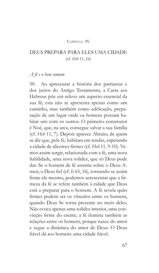 67
Capítulo IV
DEUS PREPARA PARA ELES UMA CIDADE
(cf. Heb 11, 16)
A fé e o bem comum
50.  Ao apresentar a história dos patriarcas e
dos justos do Antigo Testamento, a Carta aos
Hebreus põe em relevo um aspecto essencial da
sua fé; esta não se apresenta apenas como um
caminho, mas também como edificação, prepa-
ração de um lugar onde os homens possam ha-
bitar uns com os outros. O primeiro construtor
é Noé, que, na arca, consegue salvar a sua família
(cf. Heb 11, 7). Depois aparece Abraão, de quem
se diz que, pela fé, habitara em tendas, esperando
a cidade de alicerces firmes (cf. Heb 11, 9-10). Ve-
mos assim surgir, relacionada com a fé, uma nova
fiabilidade, uma nova solidez, que só Deus pode
dar. Se o homem de fé assenta sobre o Deus-A-
men, o Deus fiel (cf. Is 65, 16), tornando-se assim
firme ele mesmo, podemos acrescentar que a fir-
meza da fé se refere também à cidade que Deus
está a preparar para o homem. A fé revela quão
firmes podem ser os vínculos entre os homens,
quando Deus Se torna presente no meio deles.
Não evoca apenas uma solidez interior, uma con-
vicção firme do crente; a fé ilumina também as
relações entre os homens, porque nasce do amor
e segue a dinâmica do amor de Deus. O Deus
fiável dá aos homens uma cidade fiável.
 