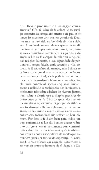 68
51.  Devido precisamente à sua ligação com o
amor (cf. Gl 5, 6), a luz da fé coloca-se ao servi-
ço concreto da justiça, do direito e da paz. A fé
nasce do encontro com o amor gerador de Deus
que mostra o sentido e a bondade da nossa vida;
esta é iluminada na medida em que entra no di-
namismo aberto por este amor, isto é, enquanto
se torna caminho e exercício para a plenitude do
amor. A luz da fé é capaz de valorizar a riqueza
das relações humanas, a sua capacidade de per-
durarem, serem fiáveis, enriquecerem a vida co-
mum. A fé não afasta do mundo, nem é alheia ao
esforço concreto dos nossos contemporâneos.
Sem um amor fiável, nada poderia manter ver-
dadeiramente unidos os homens: a unidade entre
eles seria concebível apenas enquanto fundada
sobre a utilidade, a conjugação dos interesses, o
medo, mas não sobre a beleza de viverem juntos,
nem sobre a alegria que a simples presença do
outro pode gerar. A fé faz compreender a arqui-
tectura das relações humanas, porque identifica o
seu fundamento último e destino definitivo em
Deus, no seu amor, e assim ilumina a arte da sua
construção, tornando-se um serviço ao bem co-
mum. Por isso, a fé é um bem para todos, um
bem comum: a sua luz não ilumina apenas o âm-
bito da Igreja nem serve somente para construir
uma cidade eterna no além, mas ajuda também a
construir as nossas sociedades de modo que ca-
minhem para um futuro de esperança. A Carta
aos Hebreus oferece um exemplo disto mesmo,
ao nomear entre os homens de fé Samuel e Da-
 