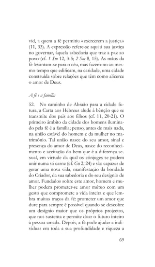69
vid, a quem a fé permitiu « exercerem a justiça »
(11, 33). A expressão refere-se aqui à sua justiça
no governar, àquela sabedoria que traz a paz ao
povo (cf. 1 Sm 12, 3-5; 2 Sm 8, 15). As mãos da
fé levantam-se para o céu, mas fazem-no ao mes-
mo tempo que edificam, na caridade, uma cidade
construída sobre relações que têm como alicerce
o amor de Deus.
A fé e a família
52.  No caminho de Abraão para a cidade fu-
tura, a Carta aos Hebreus alude à bênção que se
transmite dos pais aos filhos (cf. 11, 20-21). O
primeiro âmbito da cidade dos homens ilumina-
do pela fé é a família; penso, antes de mais nada,
na união estável do homem e da mulher no ma-
trimónio. Tal união nasce do seu amor, sinal e
presença do amor de Deus, nasce do reconheci-
mento e aceitação do bem que é a diferença se-
xual, em virtude da qual os cônjuges se podem
unir numa só carne (cf. Gn 2, 24) e são capazes de
gerar uma nova vida, manifestação da bondade
do Criador, da sua sabedoria e do seu desígnio de
amor. Fundados sobre este amor, homem e mu-
lher podem prometer-se amor mútuo com um
gesto que compromete a vida inteira e que lem-
bra muitos traços da fé: prometer um amor que
dure para sempre é possível quando se descobre
um desígnio maior que os próprios projectos,
que nos sustenta e permite doar o futuro inteiro
à pessoa amada. Depois, a fé pode ajudar a indi-
viduar em toda a sua profundidade e riqueza a
 