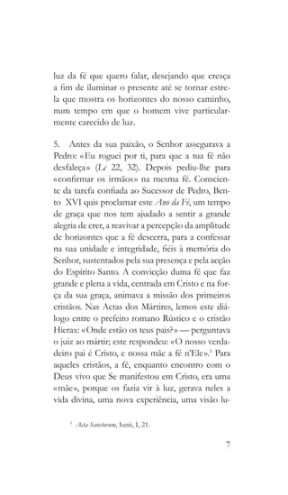 7
luz da fé que quero falar, desejando que cresça
a fim de iluminar o presente até se tornar estre-
la que mostra os horizontes do nosso caminho,
num tempo em que o homem vive particular-
mente carecido de luz.
5.  Antes da sua paixão, o Senhor assegurava a
Pedro: « Eu roguei por ti, para que a tua fé não
desfaleça » (Lc 22, 32). Depois pediu-lhe para
« confirmar os irmãos » na mesma fé. Conscien-
te da tarefa confiada ao Sucessor de Pedro, Ben-
to  XVI quis proclamar este Ano da Fé, um tempo
de graça que nos tem ajudado a sentir a grande
alegria de crer, a reavivar a percepção da amplitude
de horizontes que a fé descerra, para a confessar
na sua unidade e integridade, fiéis à memória do
Senhor, sustentados pela sua presença e pela acção
do Espírito Santo. A convicção duma fé que faz
grande e plena a vida, centrada em Cristo e na for-
ça da sua graça, animava a missão dos primeiros
cristãos. Nas Actas dos Mártires, lemos este diá-
logo entre o prefeito romano Rústico e o cristão
Hierax: « Onde estão os teus pais? » — perguntava
o juiz ao mártir; este respondeu: « O nosso verda-
deiro pai é Cristo, e nossa mãe a fé n’Ele ».5
Para
aqueles cristãos, a fé, enquanto encontro com o
Deus vivo que Se manifestou em Cristo, era uma
« mãe », porque os fazia vir à luz, gerava neles a
vida divina, uma nova experiência, uma visão lu-
5
  Acta Sanctorum, Iunii, I, 21.
 
