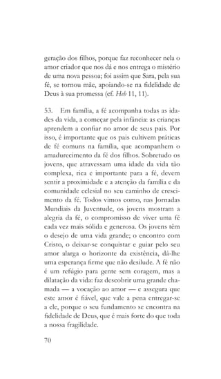 70
geração dos filhos, porque faz reconhecer nela o
amor criador que nos dá e nos entrega o mistério
de uma nova pessoa; foi assim que Sara, pela sua
fé, se tornou mãe, apoiando-se na fidelidade de
Deus à sua promessa (cf. Heb 11, 11).
53.  Em família, a fé acompanha todas as ida-
des da vida, a começar pela infância: as crianças
aprendem a confiar no amor de seus pais. Por
isso, é importante que os pais cultivem práticas
de fé comuns na família, que acompanhem o
amadurecimento da fé dos filhos. Sobretudo os
jovens, que atravessam uma idade da vida tão
complexa, rica e importante para a fé, devem
sentir a proximidade e a atenção da família e da
comunidade eclesial no seu caminho de cresci-
mento da fé. Todos vimos como, nas Jornadas
Mundiais da Juventude, os jovens mostram a
alegria da fé, o compromisso de viver uma fé
cada vez mais sólida e generosa. Os jovens têm
o desejo de uma vida grande; o encontro com
Cristo, o deixar-se conquistar e guiar pelo seu
amor alarga o horizonte da existência, dá-lhe
uma esperança firme que não desilude. A fé não
é um refúgio para gente sem coragem, mas a
dilatação da vida: faz descobrir uma grande cha-
mada — a vocação ao amor — e assegura que
este amor é fiável, que vale a pena entregar-se
a ele, porque o seu fundamento se encontra na
fidelidade de Deus, que é mais forte do que toda
a nossa fragilidade.
 