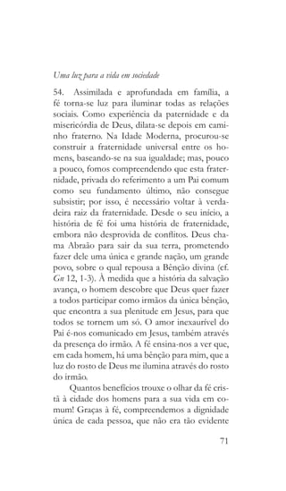 71
Uma luz para a vida em sociedade
54.  Assimilada e aprofundada em família, a
fé torna-se luz para iluminar todas as relações
sociais. Como experiência da paternidade e da
misericórdia de Deus, dilata-se depois em cami-
nho fraterno. Na Idade Moderna, procurou-se
construir a fraternidade universal entre os ho-
mens, baseando-se na sua igualdade; mas, pouco
a pouco, fomos compreendendo que esta frater-
nidade, privada do referimento a um Pai comum
como seu fundamento último, não consegue
subsistir; por isso, é necessário voltar à verda-
deira raiz da fraternidade. Desde o seu início, a
história de fé foi uma história de fraternidade,
embora não desprovida de conflitos. Deus cha-
ma Abraão para sair da sua terra, prometendo
fazer dele uma única e grande nação, um grande
povo, sobre o qual repousa a Bênção divina (cf.
Gn 12, 1-3). À medida que a história da salvação
avança, o homem descobre que Deus quer fazer
a todos participar como irmãos da única bênção,
que encontra a sua plenitude em Jesus, para que
todos se tornem um só. O amor inexaurível do
Pai é-nos comunicado em Jesus, também através
da presença do irmão. A fé ensina-nos a ver que,
em cada homem, há uma bênção para mim, que a
luz do rosto de Deus me ilumina através do rosto
do irmão.
Quantos benefícios trouxe o olhar da fé cris-
tã à cidade dos homens para a sua vida em co-
mum! Graças à fé, compreendemos a dignidade
única de cada pessoa, que não era tão evidente
 