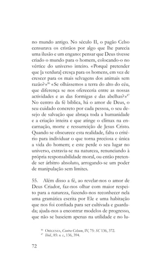 72
no mundo antigo. No século II, o pagão Celso
censurava os cristãos por algo que lhe parecia
uma ilusão e um engano: pensar que Deus tivesse
criado o mundo para o homem, colocando-o no
vértice do universo inteiro. « Porquê pretender
que [a verdura] cresça para os homens, em vez de
crescer para os mais selvagens dos animais sem
razão? »46
« Se olhássemos a terra do alto do céu,
que diferença se nos ofereceria entre as nossas
actividades e as das formigas e das abelhas? »47
No centro da fé bíblica, há o amor de Deus, o
seu cuidado concreto por cada pessoa, o seu de-
sejo de salvação que abraça toda a humanidade
e a criação inteira e que atinge o clímax na en-
carnação, morte e ressurreição de Jesus Cristo.
Quando se obscurece esta realidade, falta o crité-
rio para individuar o que torna preciosa e única
a vida do homem; e este perde o seu lugar no
universo, extravia-se na natureza, renunciando à
própria responsabilidade moral, ou então preten-
de ser árbitro absoluto, arrogando-se um poder
de manipulação sem limites.
55.  Além disso a fé, ao revelar-nos o amor de
Deus Criador, faz-nos olhar com maior respei-
to para a natureza, fazendo-nos reconhecer nela
uma gramática escrita por Ele e uma habitação
que nos foi confiada para ser cultivada e guarda-
da; ajuda-nos a encontrar modelos de progresso,
que não se baseiem apenas na utilidade e no lu-
46
  Orígenes, Contra Celsum, IV, 75: SC 136, 372.
47
  Ibid., 85: o. c., 136, 394.
 