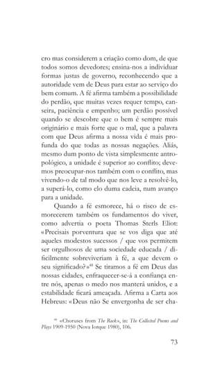 73
cro mas considerem a criação como dom, de que
todos somos devedores; ensina-nos a individuar
formas justas de governo, reconhecendo que a
autoridade vem de Deus para estar ao serviço do
bem comum. A fé afirma também a possibilidade
do perdão, que muitas vezes requer tempo, can-
seira, paciência e empenho; um perdão possível
quando se descobre que o bem é sempre mais
originário e mais forte que o mal, que a palavra
com que Deus afirma a nossa vida é mais pro-
funda do que todas as nossas negações. Aliás,
mesmo dum ponto de vista simplesmente antro-
pológico, a unidade é superior ao conflito; deve-
mos preocupar-nos também com o conflito, mas
vivendo-o de tal modo que nos leve a resolvê-lo,
a superá-lo, como elo duma cadeia, num avanço
para a unidade.
Quando a fé esmorece, há o risco de es-
morecerem também os fundamentos do viver,
como advertia o poeta Thomas Sterls Eliot:
« Precisais porventura que se vos diga que até
aqueles modestos sucessos / que vos permitem
ser orgulhosos de uma sociedade educada / di-
ficilmente sobreviveriam à fé, a que devem o
seu significado? »48
Se tiramos a fé em Deus das
nossas cidades, enfraquecer-se-á a confiança en-
tre nós, apenas o medo nos manterá unidos, e a
estabilidade ficará ameaçada. Afirma a Carta aos
Hebreus: « Deus não Se envergonha de ser cha-
48
  « Choruses from The Rock », in: The Collected Poems and
Plays 1909-1950 (Nova Iorque 1980), 106.
 