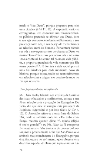 74
mado o “seu Deus”, porque preparou para eles
uma cidade » (Heb 11, 16). A expressão « não se
envergonha » tem conotado um reconhecimen-
to público: pretende-se afirmar que Deus, com
o seu agir concreto, confessa publicamente a sua
presença entre nós, o seu desejo de tornar firmes
as relações entre os homens. Porventura vamos
ser nós a envergonhar-nos de chamar a Deus « o
nosso Deus »? Seremos por acaso nós a recusar-
-nos a confessá-Lo como tal na nossa vida públi-
ca, a propor a grandeza da vida comum que Ele
torna possível? A fé ilumina a vida social: possui
uma luz criadora para cada momento novo da
história, porque coloca todos os acontecimentos
em relação com a origem e o destino de tudo no
Pai que nos ama.
Uma força consoladora no sofrimento
56.  São Paulo, falando aos cristãos de Corinto
das suas tribulações e sofrimentos, coloca a sua
fé em relação com a pregação do Evangelho. De
facto, diz que nele se cumpre esta passagem da
Escritura: « Acreditei e por isso falei » (2 Cor 4,
13). O Apóstolo refere-se a uma frase do Salmo
116, onde o salmista exclama: « Eu tinha con-
fiança, mesmo quando disse: “A minha aflição
é muito grande!” » (v. 10). Falar da fé comporta
frequentemente falar também de provas doloro-
sas, mas é precisamente nelas que São Paulo vê o
anúncio mais convincente do Evangelho, porque
é na fraqueza e no sofrimento que sobressai e se
descobre o poder de Deus que supera a nossa fra-
 