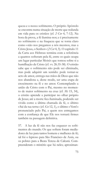 75
queza e o nosso sofrimento. O próprio Apóstolo
se encontra numa situação de morte que redunda
em vida para os cristãos (cf. 2 Cor 4, 7-12). Na
hora da prova, a fé ilumina-nos; e é precisamente
no sofrimento e na fraqueza que se torna claro
como « não nos pregamos a nós mesmos, mas a
Cristo Jesus, o Senhor » (2 Cor 4, 5). O capítulo 11
da Carta aos Hebreus termina com a referência
a quantos sofreram pela fé, entre os quais ocupa
um lugar particular Moisés que tomou sobre si a
humilhação de Cristo (cf. vv. 26.35-38). O cristão
sabe que o sofrimento não pode ser eliminado,
mas pode adquirir um sentido: pode tornar-se
acto de amor, entrega nas mãos de Deus que não
nos abandona e, deste modo, ser uma etapa de
crescimento na fé e no amor. Contemplando a
união de Cristo com o Pai, mesmo no momen-
to de maior sofrimento na cruz (cf. Mc 15, 34),
o cristão aprende a participar no olhar próprio
de Jesus; até a morte fica iluminada, podendo ser
vivida como a última chamada da fé, o último
« Sai da tua terra » (cf. Gn 12, 1), o último « Vem! »
pronunciado pelo Pai, a quem nos entregamos
com a confiança de que Ele nos tornará firmes
também na passagem definitiva.
57.  A luz da fé não nos faz esquecer os sofri-
mentos do mundo. Os que sofrem foram media-
dores de luz para tantos homens e mulheres de fé;
tal foi o leproso para São Francisco de Assis, ou
os pobres para a Beata Teresa de Calcutá. Com-
preenderam o mistério que há neles; aproximan-
 