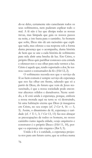 76
do-se deles, certamente não cancelaram todos os
seus sofrimentos, nem puderam explicar todo o
mal. A fé não é luz que dissipa todas as nossas
trevas, mas lâmpada que guia os nossos passos
na noite, e isto basta para o caminho. Ao homem
que sofre, Deus não dá um raciocínio que expli-
que tudo, mas oferece a sua resposta sob a forma
duma presença que o acompanha, duma história
de bem que se une a cada história de sofrimento
para nela abrir uma brecha de luz. Em Cristo, o
próprio Deus quis partilhar connosco esta estrada
e oferecer-nos o seu olhar para nela vermos a luz.
Cristo é aquele que, tendo suportado a dor, Se tor-
nou « autor e consumador da fé » (Heb 12, 2).
O sofrimento recorda-nos que o serviço da
fé ao bem comum é sempre serviço de esperança
que nos faz olhar em frente, sabendo que só a
partir de Deus, do futuro que vem de Jesus res-
suscitado, é que a nossa sociedade pode encon-
trar alicerces sólidos e duradouros. Neste senti-
do, a fé está unida à esperança, porque, embora
a nossa morada aqui na terra se vá destruindo,
há uma habitação eterna que Deus já inaugurou
em Cristo, no seu corpo (cf. 2 Cor 4, 16 — 5,
5). Assim, o dinamismo de fé, esperança e cari-
dade (cf. 1 Ts 1, 3; 1 Cor 13, 13) faz-nos abraçar
as preocupações de todos os homens, no nosso
caminho rumo àquela cidade, « cujo arquitecto e
construtor é o próprio Deus » (Heb 11, 10), por-
que « a esperança não engana » (Rm 5, 5).
Unida à fé e à caridade, a esperança projec-
ta-nos para um futuro certo, que se coloca numa
 