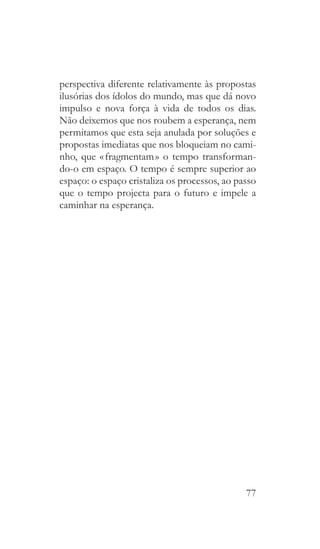 77
perspectiva diferente relativamente às propostas
ilusórias dos ídolos do mundo, mas que dá novo
impulso e nova força à vida de todos os dias.
Não deixemos que nos roubem a esperança, nem
permitamos que esta seja anulada por soluções e
propostas imediatas que nos bloqueiam no cami-
nho, que « fragmentam » o tempo transforman-
do-o em espaço. O tempo é sempre superior ao
espaço: o espaço cristaliza os processos, ao passo
que o tempo projecta para o futuro e impele a
caminhar na esperança.
 