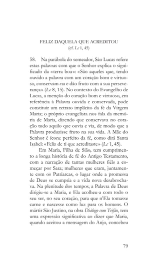 79
FELIZ DAQUELA QUE ACREDITOU
(cf. Lc 1, 45)
58.  Na parábola do semeador, São Lucas refere
estas palavras com que o Senhor explica o signi-
ficado da « terra boa »: « São aqueles que, tendo
ouvido a palavra com um coração bom e virtuo-
so, conservam-na e dão fruto com a sua perseve-
rança » (Lc 8, 15). No contexto do Evangelho de
Lucas, a menção do coração bom e virtuoso, em
referência à Palavra ouvida e conservada, pode
constituir um retrato implícito da fé da Virgem
Maria; o próprio evangelista nos fala da memó-
ria de Maria, dizendo que conservava no cora-
ção tudo aquilo que ouvia e via, de modo que a
Palavra produzisse fruto na sua vida. A Mãe do
Senhor é ícone perfeito da fé, como dirá Santa
Isabel: « Feliz de ti que acreditaste » (Lc 1, 45).
Em Maria, Filha de Sião, tem cumprimen-
to a longa história de fé do Antigo Testamento,
com a narração de tantas mulheres fiéis a co-
meçar por Sara; mulheres que eram, juntamen-
te com os Patriarcas, o lugar onde a promessa
de Deus se cumpria e a vida nova desabrocha-
va. Na plenitude dos tempos, a Palavra de Deus
dirigiu-se a Maria, e Ela acolheu-a com todo o
seu ser, no seu coração, para que n’Ela tomasse
carne e nascesse como luz para os homens. O
mártir São Justino, na obra Diálogo com Trifão, tem
uma expressão significativa ao dizer que Maria,
quando aceitou a mensagem do Anjo, concebeu
 