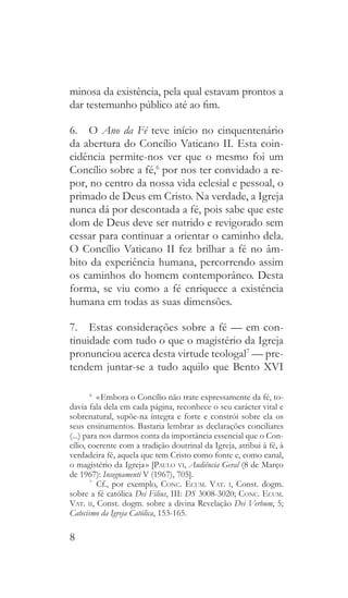 8
minosa da existência, pela qual estavam prontos a
dar testemunho público até ao fim.
6.  O Ano da Fé teve início no cinquentenário
da abertura do Concílio Vaticano II. Esta coin-
cidência permite-nos ver que o mesmo foi um
Concílio sobre a fé,6
por nos ter convidado a re-
por, no centro da nossa vida eclesial e pessoal, o
primado de Deus em Cristo. Na verdade, a Igreja
nunca dá por descontada a fé, pois sabe que este
dom de Deus deve ser nutrido e revigorado sem
cessar para continuar a orientar o caminho dela.
O Concílio Vaticano II fez brilhar a fé no âm-
bito da experiência humana, percorrendo assim
os caminhos do homem contemporâneo. Desta
forma, se viu como a fé enriquece a existência
humana em todas as suas dimensões.
7.  Estas considerações sobre a fé — em con-
tinuidade com tudo o que o magistério da Igreja
pronunciou acerca desta virtude teologal7
— pre-
tendem juntar-se a tudo aquilo que Bento XVI
6
  « Embora o Concílio não trate expressamente da fé, to-
davia fala dela em cada página, reconhece o seu carácter vital e
sobrenatural, supõe-na íntegra e forte e constrói sobre ela os
seus ensinamentos. Bastaria lembrar as declarações conciliares
(...) para nos darmos conta da importância essencial que o Con-
cílio, coerente com a tradição doutrinal da Igreja, atribui à fé, à
verdadeira fé, aquela que tem Cristo como fonte e, como canal,
o magistério da Igreja » [Paulo vi, Audiência Geral (8 de Março
de 1967): Insegnamenti V (1967), 705].
7
 Cf., por exemplo, Conc. Ecum. Vat. i, Const. dogm.
sobre a fé católica Dei Filius, III: DS 3008-3020; Conc. Ecum.
Vat. ii, Const. dogm. sobre a divina Revelação Dei Verbum, 5;
Catecismo da Igreja Católica, 153-165.
 