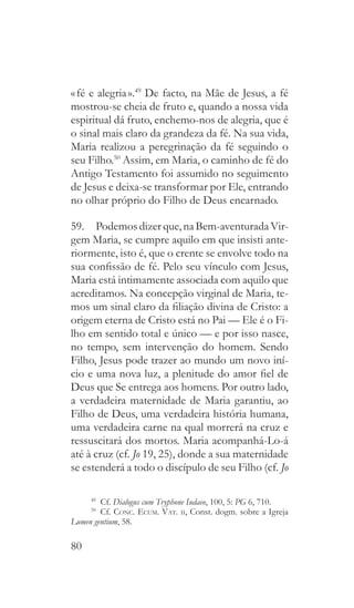 80
« fé e alegria ».49
De facto, na Mãe de Jesus, a fé
mostrou-se cheia de fruto e, quando a nossa vida
espiritual dá fruto, enchemo-nos de alegria, que é
o sinal mais claro da grandeza da fé. Na sua vida,
Maria realizou a peregrinação da fé seguindo o
seu Filho.50
Assim, em Maria, o caminho de fé do
Antigo Testamento foi assumido no seguimento
de Jesus e deixa-se transformar por Ele, entrando
no olhar próprio do Filho de Deus encarnado.
59.  Podemosdizerque,naBem-aventuradaVir-
gem Maria, se cumpre aquilo em que insisti ante-
riormente, isto é, que o crente se envolve todo na
sua confissão de fé. Pelo seu vínculo com Jesus,
Maria está intimamente associada com aquilo que
acreditamos. Na concepção virginal de Maria, te-
mos um sinal claro da filiação divina de Cristo: a
origem eterna de Cristo está no Pai — Ele é o Fi-
lho em sentido total e único — e por isso nasce,
no tempo, sem intervenção do homem. Sendo
Filho, Jesus pode trazer ao mundo um novo iní-
cio e uma nova luz, a plenitude do amor fiel de
Deus que Se entrega aos homens. Por outro lado,
a verdadeira maternidade de Maria garantiu, ao
Filho de Deus, uma verdadeira história humana,
uma verdadeira carne na qual morrerá na cruz e
ressuscitará dos mortos. Maria acompanhá-Lo-á
até à cruz (cf. Jo 19, 25), donde a sua maternidade
se estenderá a todo o discípulo de seu Filho (cf. Jo
49
  Cf. Dialogus cum Tryphone Iudaeo, 100, 5: PG 6, 710.
50
  Cf. Conc. Ecum. Vat. ii, Const. dogm. sobre a Igreja
Lumen gentium, 58.
 