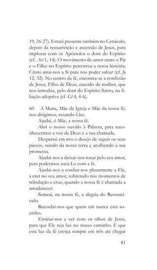 81
19, 26-27). Estará presente também no Cenáculo,
depois da ressurreição e ascensão de Jesus, para
implorar com os Apóstolos o dom do Espírito
(cf. Act 1, 14). O movimento de amor entre o Pai
e o Filho no Espírito percorreu a nossa história;
Cristo atrai-nos a Si para nos poder salvar (cf. Jo
12, 32). No centro da fé, encontra-se a confissão
de Jesus, Filho de Deus, nascido de mulher, que
nos introduz, pelo dom do Espírito Santo, na fi-
liação adoptiva (cf. Gl 4, 4-6).
60.  A Maria, Mãe da Igreja e Mãe da nossa fé,
nos dirigimos, rezando-Lhe:
Ajudai, ó Mãe, a nossa fé.
Abri o nosso ouvido à Palavra, para reco-
nhecermos a voz de Deus e a sua chamada.
Despertai em nós o desejo de seguir os seus
passos, saindo da nossa terra e acolhendo a sua
promessa.
Ajudai-nos a deixar-nos tocar pelo seu amor,
para podermos tocá-Lo com a fé.
Ajudai-nos a confiar-nos plenamente a Ele,
a crer no seu amor, sobretudo nos momentos de
tribulação e cruz, quando a nossa fé é chamada a
amadurecer.
Semeai, na nossa fé, a alegria do Ressusci-
tado.
Recordai-nos que quem crê nunca está so-
zinho.
Ensinai-nos a ver com os olhos de Jesus,
para que Ele seja luz no nosso caminho. E que
esta luz da fé cresça sempre em nós até chegar
 